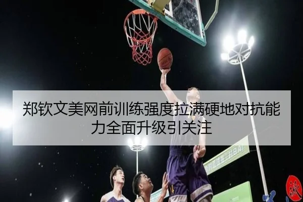 郑钦文美网前训练强度拉满硬地对抗能力全面升级引关注